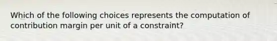 Which of the following choices represents the computation of contribution margin per unit of a constraint?