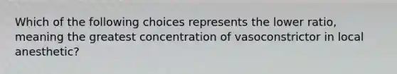 Which of the following choices represents the lower ratio, meaning the greatest concentration of vasoconstrictor in local anesthetic?