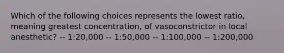 Which of the following choices represents the lowest ratio, meaning greatest concentration, of vasoconstrictor in local anesthetic? -- 1:20,000 -- 1:50,000 -- 1:100,000 -- 1:200,000