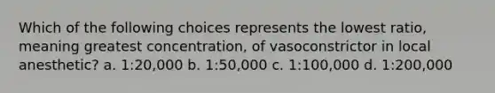 Which of the following choices represents the lowest ratio, meaning greatest concentration, of vasoconstrictor in local anesthetic? a. 1:20,000 b. 1:50,000 c. 1:100,000 d. 1:200,000