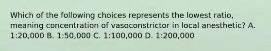 Which of the following choices represents the lowest ratio, meaning concentration of vasoconstrictor in local anesthetic? A. 1:20,000 B. 1:50,000 C. 1:100,000 D. 1:200,000