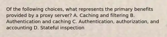 Of the following choices, what represents the primary benefits provided by a proxy server? A. Caching and filtering B. Authentication and caching C. Authentication, authorization, and accounting D. Stateful inspection