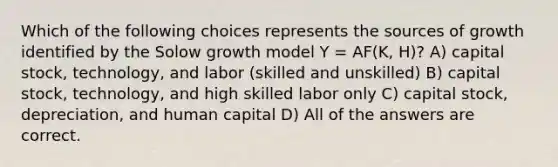 Which of the following choices represents the sources of growth identified by the Solow growth model Y = AF(K, H)? A) capital stock, technology, and labor (skilled and unskilled) B) capital stock, technology, and high skilled labor only C) capital stock, depreciation, and human capital D) All of the answers are correct.