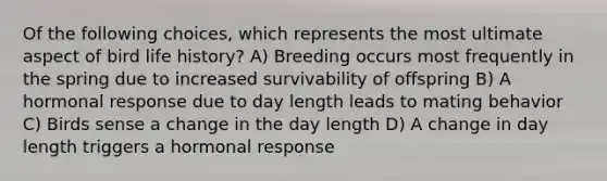 Of the following choices, which represents the most ultimate aspect of bird life history? A) Breeding occurs most frequently in the spring due to increased survivability of offspring B) A hormonal response due to day length leads to mating behavior C) Birds sense a change in the day length D) A change in day length triggers a hormonal response