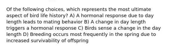 Of the following choices, which represents the most ultimate aspect of bird life history? A) A hormonal response due to day length leads to mating behavior B) A change in day length triggers a hormonal response C) Birds sense a change in the day length D) Breeding occurs most frequently in the spring due to increased survivability of offspring