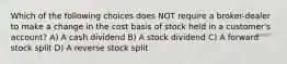 Which of the following choices does NOT require a broker-dealer to make a change in the cost basis of stock held in a customer's account? A) A cash dividend B) A stock dividend C) A forward stock split D) A reverse stock split