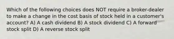 Which of the following choices does NOT require a broker-dealer to make a change in the cost basis of stock held in a customer's account? A) A cash dividend B) A stock dividend C) A forward stock split D) A reverse stock split