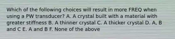 Which of the following choices will result in more FREQ when using a PW transducer? A. A crystal built with a material with greater stiffness B. A thinner crystal C. A thicker crystal D. A, B and C E. A and B F. None of the above