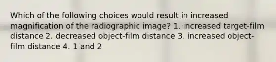 Which of the following choices would result in increased magnification of the radiographic image? 1. increased target-film distance 2. decreased object-film distance 3. increased object-film distance 4. 1 and 2