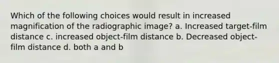 Which of the following choices would result in increased magnification of the radiographic image? a. Increased target-film distance c. increased object-film distance b. Decreased object-film distance d. both a and b