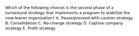 Which of the following choices is the second phase of a turnaround strategy that implements a program to stabilize the​ now-leaner organization? A. ​Pause/proceed-with-caution strategy B. Consolidation C. ​No-change strategy D. Captive company strategy E. Profit strategy