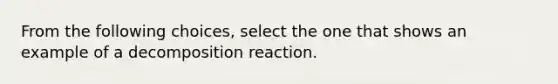 From the following choices, select the one that shows an example of a decomposition reaction.