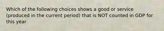 Which of the following choices shows a good or service (produced in the current period) that is NOT counted in GDP for this year