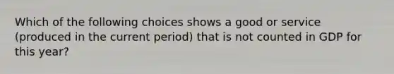 Which of the following choices shows a good or service (produced in the current period) that is not counted in GDP for this year?