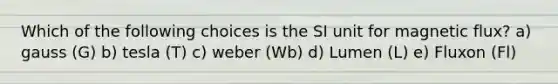 Which of the following choices is the SI unit for magnetic flux? a) gauss (G) b) tesla (T) c) weber (Wb) d) Lumen (L) e) Fluxon (Fl)