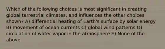 Which of the following choices is most significant in creating global terrestrial climates, and influences the other choices shown? A) differential heating of Earth's surface by solar energy B) movement of ocean currents C) global wind patterns D) circulation of water vapor in the atmosphere E) None of the above