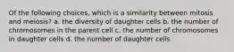 Of the following choices, which is a similarity between mitosis and meiosis? a. the diversity of daughter cells b. the number of chromosomes in the parent cell c. the number of chromosomes in daughter cells d. the number of daughter cells