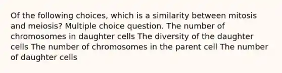 Of the following choices, which is a similarity between mitosis and meiosis? Multiple choice question. The number of chromosomes in daughter cells The diversity of the daughter cells The number of chromosomes in the parent cell The number of daughter cells