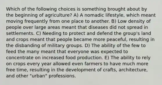 Which of the following choices is something brought about by the beginning of agriculture? A) A nomadic lifestyle, which meant moving frequently from one place to another. B) Low density of people over large areas meant that diseases did not spread in settlements. C) Needing to protect and defend the group's land and crops meant that people became more peaceful, resulting in the disbanding of military groups. D) The ability of the few to feed the many meant that everyone was expected to concentrate on increased food production. E) The ability to rely on crops every year allowed even farmers to have much more free time, resulting in the development of crafts, architecture, and other "urban" professions.