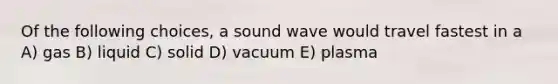 Of the following choices, a sound wave would travel fastest in a A) gas B) liquid C) solid D) vacuum E) plasma