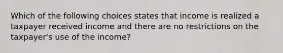 Which of the following choices states that income is realized a taxpayer received income and there are no restrictions on the taxpayer's use of the income?