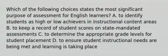 Which of the following choices states the most significant purpose of assessment for English learners? A. to identify students as high or low achievers in instructional content areas B. to keep a record of student scores on state-mandated assessments C. to determine the appropriate grade levels for student placement D. to ensure student instructional needs are being met and learning is taking place