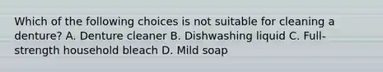 Which of the following choices is not suitable for cleaning a denture? A. Denture cleaner B. Dishwashing liquid C. Full-strength household bleach D. Mild soap