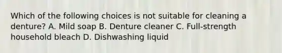 Which of the following choices is not suitable for cleaning a denture? A. Mild soap B. Denture cleaner C. Full-strength household bleach D. Dishwashing liquid