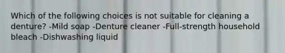 Which of the following choices is not suitable for cleaning a denture? -Mild soap -Denture cleaner -Full-strength household bleach -Dishwashing liquid