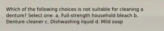 Which of the following choices is not suitable for cleaning a denture? Select one: a. Full-strength household bleach b. Denture cleaner c. Dishwashing liquid d. Mild soap