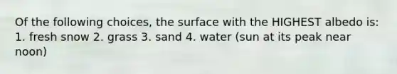 Of the following choices, the surface with the HIGHEST albedo is: 1. fresh snow 2. grass 3. sand 4. water (sun at its peak near noon)