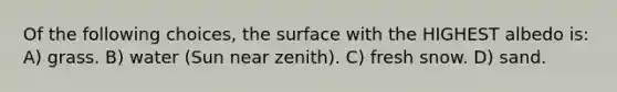 Of the following choices, the surface with the HIGHEST albedo is: A) grass. B) water (Sun near zenith). C) fresh snow. D) sand.