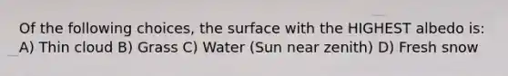 Of the following choices, the surface with the HIGHEST albedo is: A) Thin cloud B) Grass C) Water (Sun near zenith) D) Fresh snow