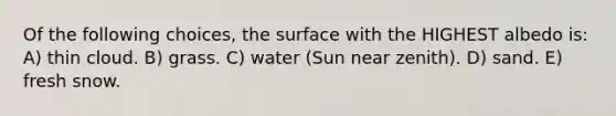 Of the following choices, the surface with the HIGHEST albedo is: A) thin cloud. B) grass. C) water (Sun near zenith). D) sand. E) fresh snow.