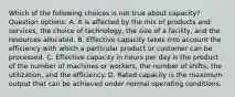 Which of the following choices is not true about capacity? Question options: A. It is affected by the mix of products and services, the choice of technology, the size of a facility, and the resources allocated. B. Effective capacity takes into account the efficiency with which a particular product or customer can be processed. C. Effective capacity in hours per day is the product of the number of machines or workers, the number of shifts, the utilization, and the efficiency. D. Rated capacity is the maximum output that can be achieved under normal operating conditions.