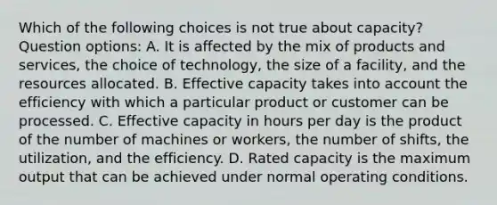 Which of the following choices is not true about capacity? Question options: A. It is affected by the mix of products and services, the choice of technology, the size of a facility, and the resources allocated. B. Effective capacity takes into account the efficiency with which a particular product or customer can be processed. C. Effective capacity in hours per day is the product of the number of machines or workers, the number of shifts, the utilization, and the efficiency. D. Rated capacity is the maximum output that can be achieved under normal operating conditions.