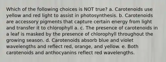 Which of the following choices is NOT true? a. Carotenoids use yellow and red light to assist in photosynthesis. b. Carotenoids are accessory pigments that capture certain energy from light and transfer it to chlorophyll a. c. The presence of carotenoids in a leaf is masked by the presence of chlorophyll throughout the growing season. d. Carotenoids absorb blue and violet wavelengths and reflect red, orange, and yellow. e. Both carotenoids and anthocyanins reflect red wavelengths.