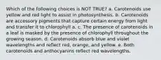 Which of the following choices is NOT TRUE? a. Carotenoids use yellow and red light to assist in photosynthesis. b. Carotenoids are accessory pigments that capture certain energy from light and transfer it to chlorophyll a. c. The presence of carotenoids in a leaf is masked by the presence of chlorophyll throughout the growing season. d. Carotenoids absorb blue and violet wavelengths and reflect red, orange, and yellow. e. Both carotenoids and anthocyanins reflect red wavelengths.