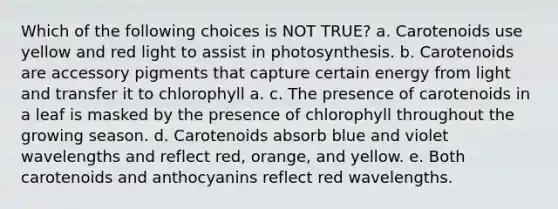 Which of the following choices is NOT TRUE? a. Carotenoids use yellow and red light to assist in photosynthesis. b. Carotenoids are accessory pigments that capture certain energy from light and transfer it to chlorophyll a. c. The presence of carotenoids in a leaf is masked by the presence of chlorophyll throughout the growing season. d. Carotenoids absorb blue and violet wavelengths and reflect red, orange, and yellow. e. Both carotenoids and anthocyanins reflect red wavelengths.