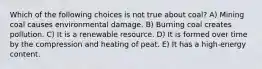 Which of the following choices is not true about coal? A) Mining coal causes environmental damage. B) Burning coal creates pollution. C) It is a renewable resource. D) It is formed over time by the compression and heating of peat. E) It has a high-energy content.