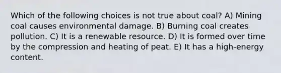 Which of the following choices is not true about coal? A) Mining coal causes environmental damage. B) Burning coal creates pollution. C) It is a renewable resource. D) It is formed over time by the compression and heating of peat. E) It has a high-energy content.