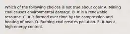 Which of the following choices is not true about coal? A. Mining coal causes environmental damage. B. It is a renewable resource. C. It is formed over time by the compression and heating of peat. D. Burning coal creates pollution. E. It has a high-energy content.