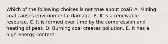 Which of the following choices is not true about coal? A. Mining coal causes environmental damage. B. It is a renewable resource. C. It is formed over time by the compression and heating of peat. D. Burning coal creates pollution. E. It has a high-energy content.