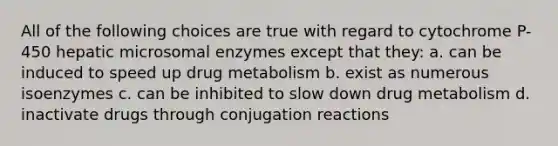 All of the following choices are true with regard to cytochrome P-450 hepatic microsomal enzymes except that they: a. can be induced to speed up drug metabolism b. exist as numerous isoenzymes c. can be inhibited to slow down drug metabolism d. inactivate drugs through conjugation reactions