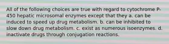 All of the following choices are true with regard to cytochrome P-450 hepatic microsomal enzymes except that they a. can be induced to speed up drug metabolism. b. can be inhibited to slow down drug metabolism. c. exist as numerous isoenzymes. d. inactivate drugs through conjugation reactions.