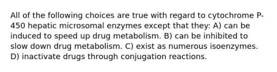 All of the following choices are true with regard to cytochrome P-450 hepatic microsomal enzymes except that they: A) can be induced to speed up drug metabolism. B) can be inhibited to slow down drug metabolism. C) exist as numerous isoenzymes. D) inactivate drugs through conjugation reactions.