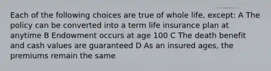 Each of the following choices are true of whole life, except: A The policy can be converted into a term life insurance plan at anytime B Endowment occurs at age 100 C The death benefit and cash values are guaranteed D As an insured ages, the premiums remain the same