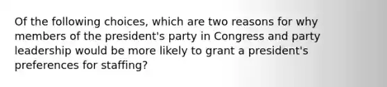 Of the following choices, which are two reasons for why members of the president's party in Congress and party leadership would be more likely to grant a president's preferences for staffing?