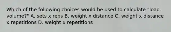 Which of the following choices would be used to calculate "load-volume?" A. sets x reps B. weight x distance C. weight x distance x repetitions D. weight x repetitions