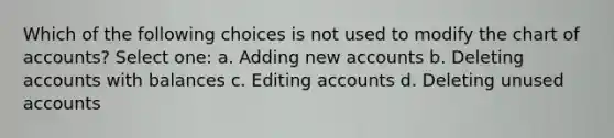 Which of the following choices is not used to modify the chart of accounts? Select one: a. Adding new accounts b. Deleting accounts with balances c. Editing accounts d. Deleting unused accounts